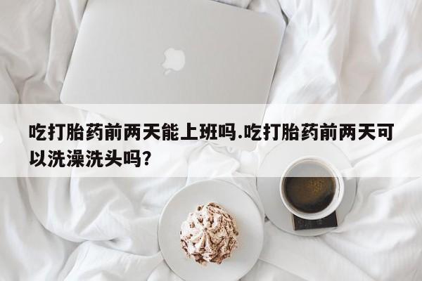 流产药货到付款吃打胎药前两天能上班吗.吃打胎药前两天可以洗澡洗头吗？