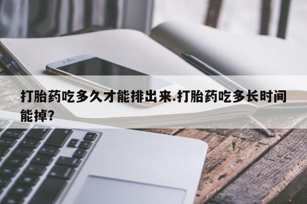 流产药货到付款打胎药吃多久才能排出来.打胎药吃多长时间能掉？