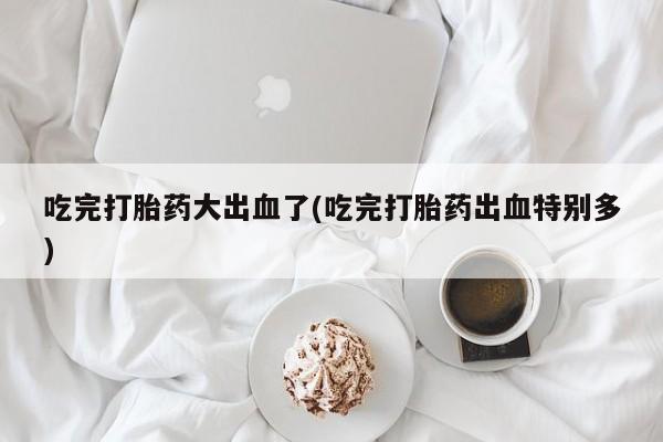 流产药货到付款吃完打胎药大出血了(吃完打胎药出血特别多)