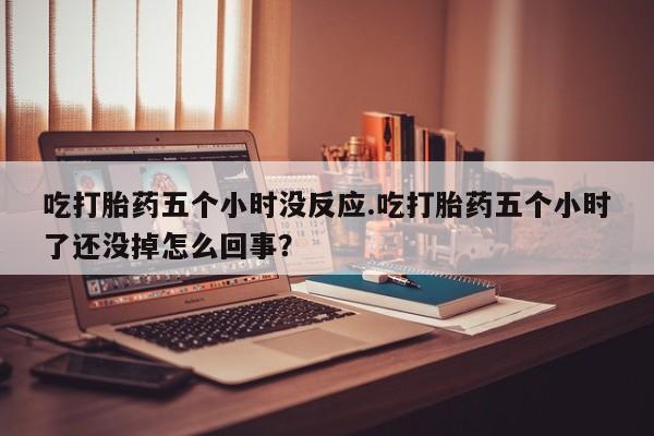 流产药货到付款吃打胎药五个小时没反应.吃打胎药五个小时了还没掉怎么回事？