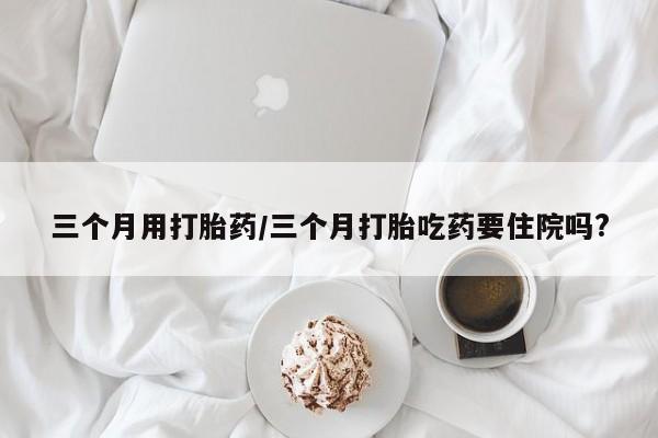 流产药货到付款三个月用打胎药/三个月打胎吃药要住院吗?