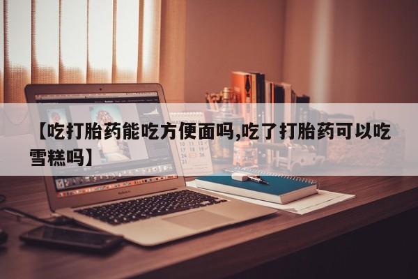 流产药货到付款【吃打胎药能吃方便面吗,吃了打胎药可以吃雪糕吗】