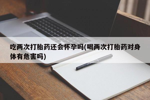 流产药货到付款吃两次打胎药还会怀孕吗(喝两次打胎药对身体有危害吗)