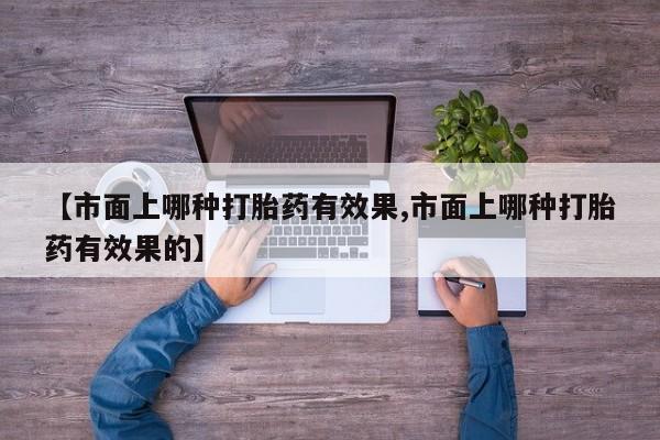 流产药货到付款【市面上哪种打胎药有效果,市面上哪种打胎药有效果的】