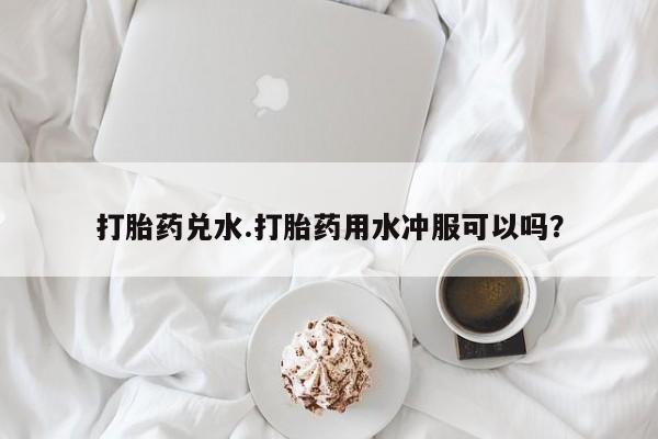 流产药货到付款打胎药兑水.打胎药用水冲服可以吗？