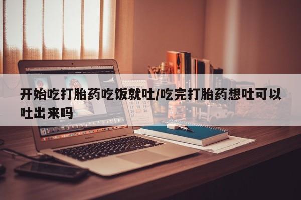 流产药货到付款开始吃打胎药吃饭就吐/吃完打胎药想吐可以吐出来吗