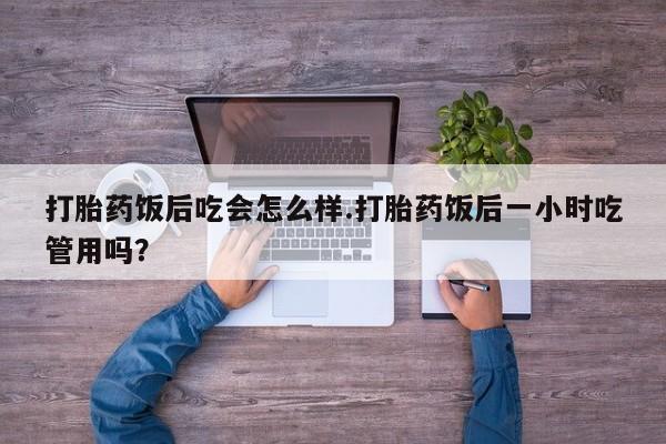 流产药货到付款打胎药饭后吃会怎么样.打胎药饭后一小时吃管用吗？