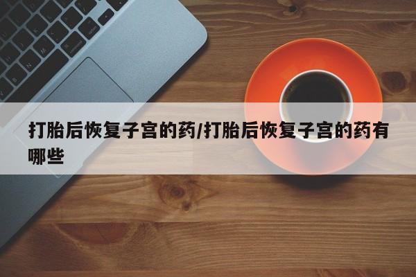 流产药货到付款打胎后恢复子宫的药/打胎后恢复子宫的药有哪些
