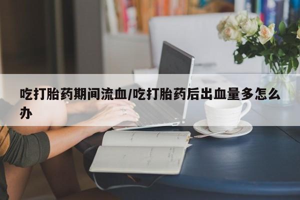 流产药货到付款吃打胎药期间流血/吃打胎药后出血量多怎么办
