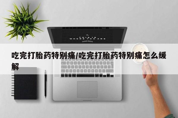 流产药货到付款吃完打胎药特别痛/吃完打胎药特别痛怎么缓解