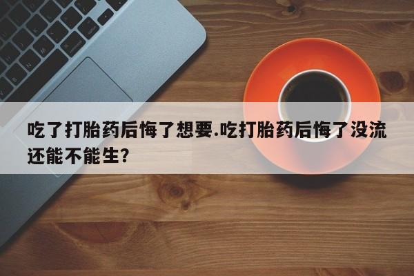 流产药货到付款吃了打胎药后悔了想要.吃打胎药后悔了没流还能不能生？