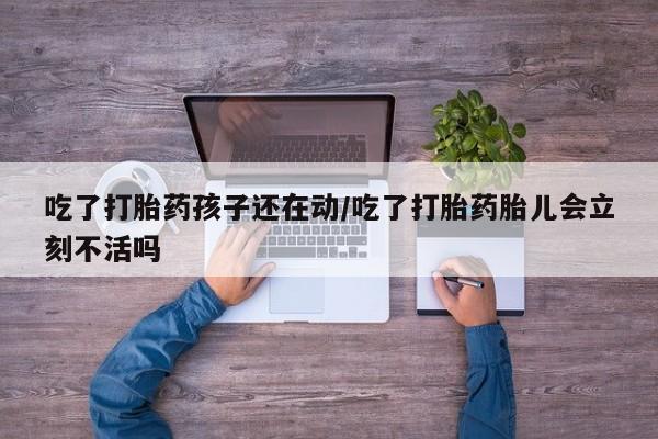流产药货到付款吃了打胎药孩子还在动/吃了打胎药胎儿会立刻不活吗