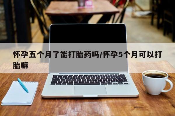 流产药货到付款怀孕五个月了能打胎药吗/怀孕5个月可以打胎嘛
