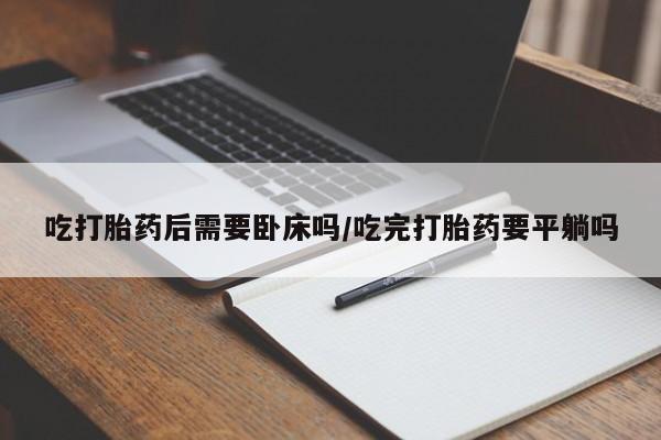 流产药货到付款吃打胎药后需要卧床吗/吃完打胎药要平躺吗