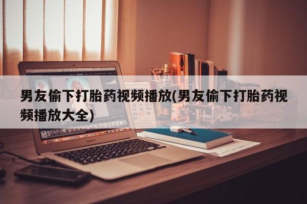 流产药货到付款男友偷下打胎药视频播放(男友偷下打胎药视频播放大全)