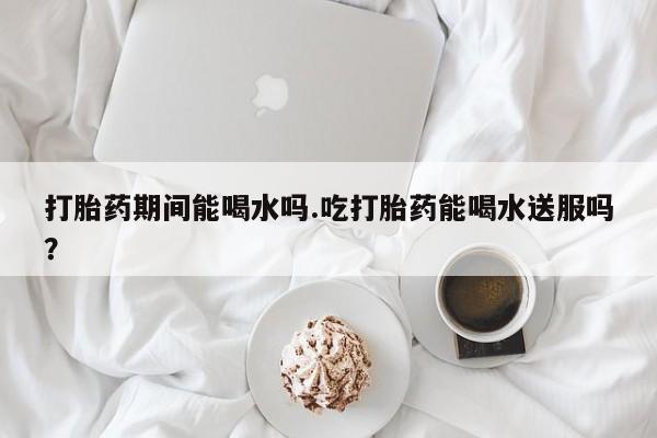 流产药货到付款打胎药期间能喝水吗.吃打胎药能喝水送服吗？