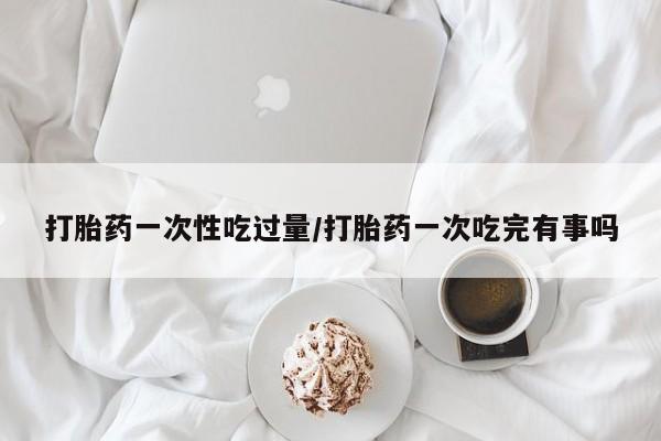 流产药货到付款打胎药一次性吃过量/打胎药一次吃完有事吗