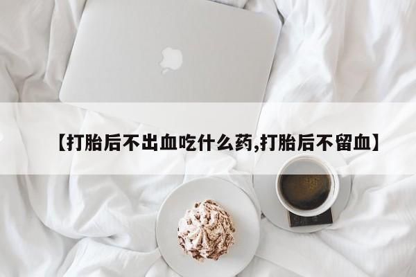 流产药货到付款【打胎后不出血吃什么药,打胎后不留血】