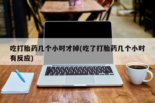 流产药货到付款吃打胎药几个小时才掉(吃了打胎药几个小时有反应)