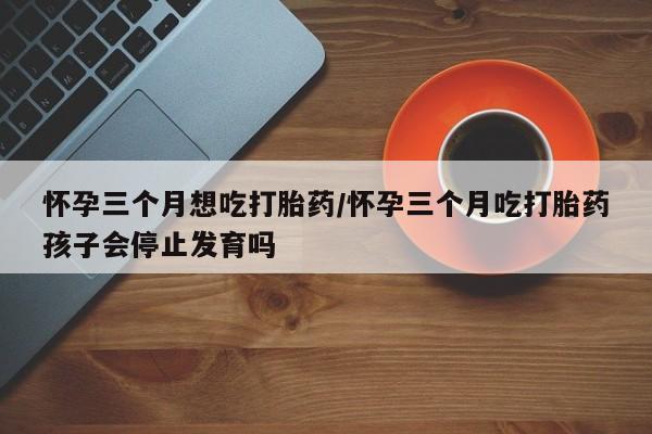 流产药货到付款怀孕三个月想吃打胎药/怀孕三个月吃打胎药孩子会停止发育吗