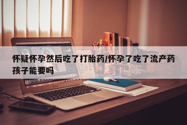 流产药货到付款怀疑怀孕然后吃了打胎药/怀孕了吃了流产药孩子能要吗