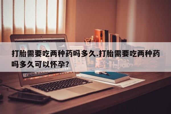 流产药货到付款打胎需要吃两种药吗多久.打胎需要吃两种药吗多久可以怀孕？
