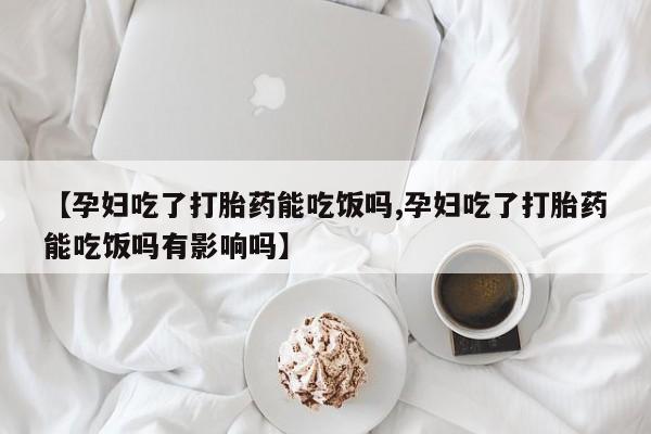流产药货到付款【孕妇吃了打胎药能吃饭吗,孕妇吃了打胎药能吃饭吗有影响吗】
