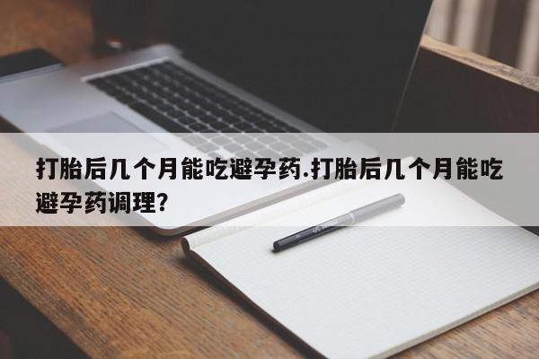 流产药货到付款打胎后几个月能吃避孕药.打胎后几个月能吃避孕药调理？
