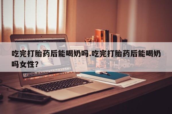 流产药货到付款吃完打胎药后能喝奶吗.吃完打胎药后能喝奶吗女性？