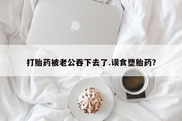 流产药货到付款打胎药被老公吞下去了.误食堕胎药？