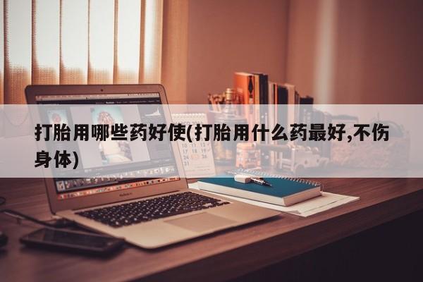 流产药货到付款打胎用哪些药好使(打胎用什么药最好,不伤身体)