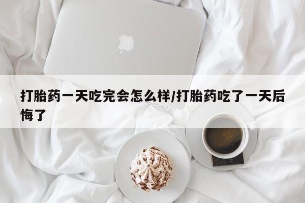 流产药货到付款打胎药一天吃完会怎么样/打胎药吃了一天后悔了