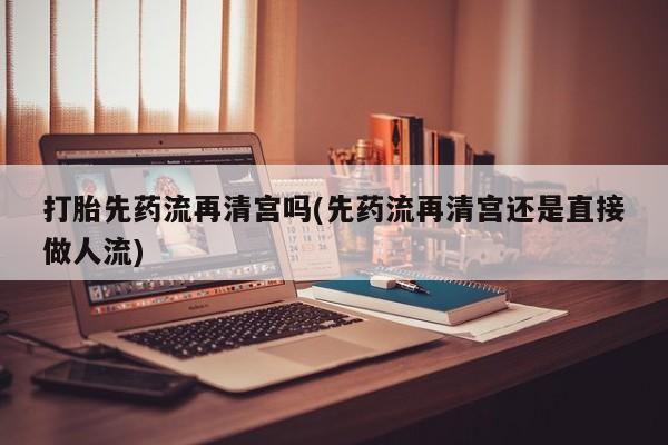 流产药货到付款打胎先药流再清宫吗(先药流再清宫还是直接做人流)
