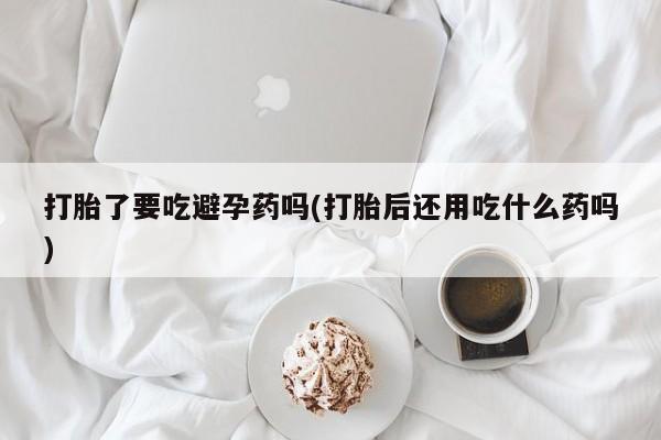 流产药货到付款打胎了要吃避孕药吗(打胎后还用吃什么药吗)