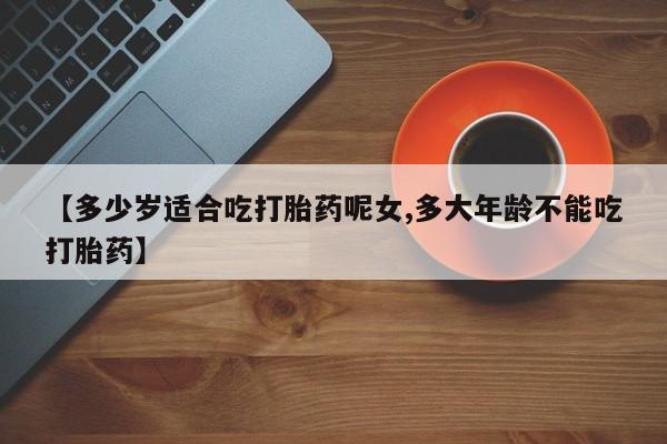 流产药货到付款【多少岁适合吃打胎药呢女,多大年龄不能吃打胎药】