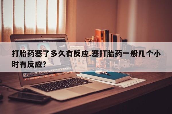 流产药货到付款打胎药塞了多久有反应.塞打胎药一般几个小时有反应？