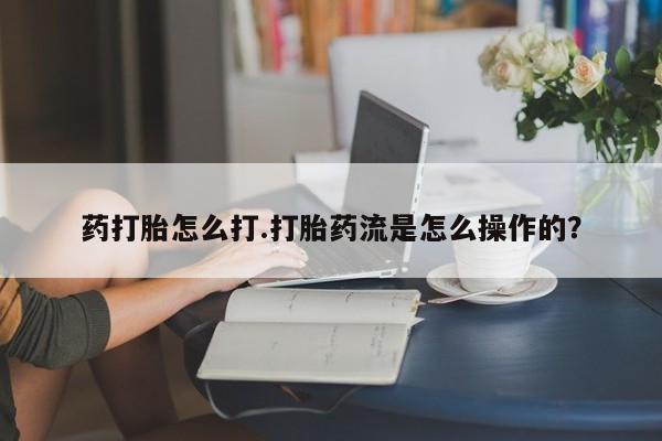 流产药货到付款药打胎怎么打.打胎药流是怎么操作的？