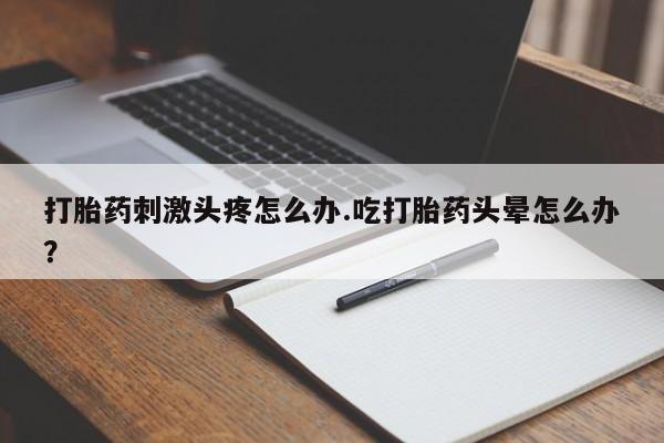 流产药货到付款打胎药刺激头疼怎么办.吃打胎药头晕怎么办？