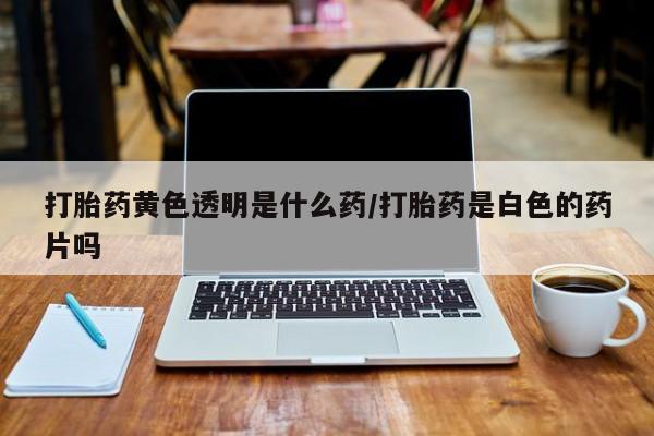 流产药货到付款打胎药黄色透明是什么药/打胎药是白色的药片吗