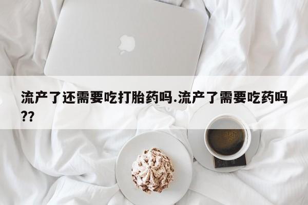 流产药货到付款流产了还需要吃打胎药吗.流产了需要吃药吗?？