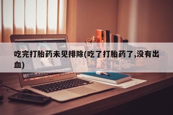 流产药货到付款吃完打胎药未见排除(吃了打胎药了,没有出血)