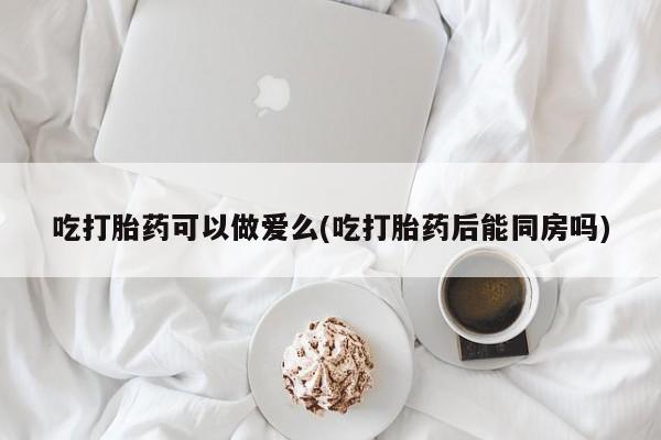 流产药货到付款吃打胎药可以做爱么(吃打胎药后能同房吗)