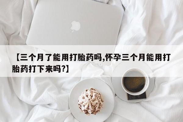 流产药货到付款【三个月了能用打胎药吗,怀孕三个月能用打胎药打下来吗?】