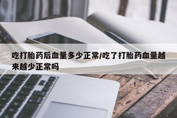流产药货到付款吃打胎药后血量多少正常/吃了打胎药血量越来越少正常吗