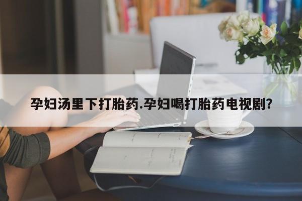 流产药货到付款孕妇汤里下打胎药.孕妇喝打胎药电视剧？