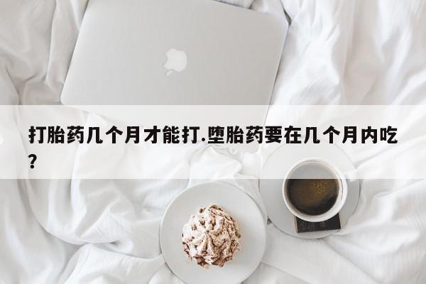 流产药货到付款打胎药几个月才能打.堕胎药要在几个月内吃？