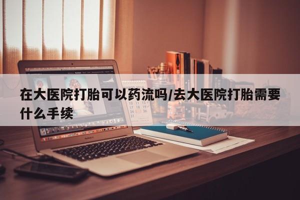 流产药货到付款在大医院打胎可以药流吗/去大医院打胎需要什么手续