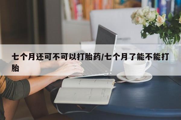 流产药货到付款七个月还可不可以打胎药/七个月了能不能打胎