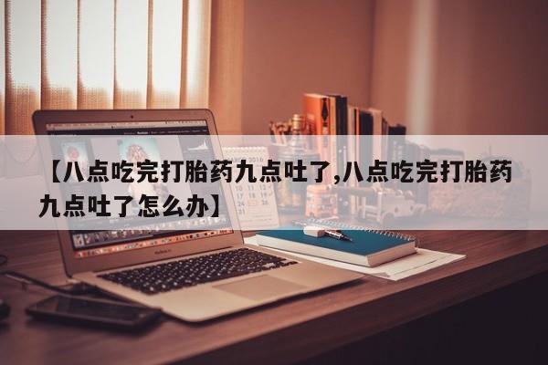 流产药货到付款【八点吃完打胎药九点吐了,八点吃完打胎药九点吐了怎么办】