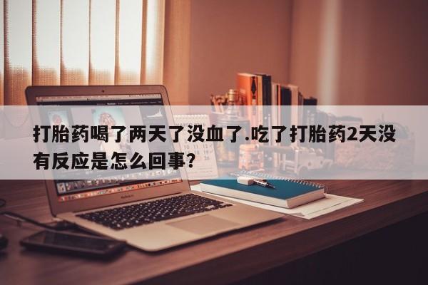 流产药货到付款打胎药喝了两天了没血了.吃了打胎药2天没有反应是怎么回事？